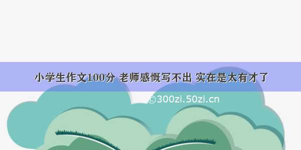 小学生作文100分 老师感慨写不出 实在是太有才了