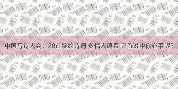 中国写诗大会：20首婉约诗词 多情人速看 哪首说中你心事呢？