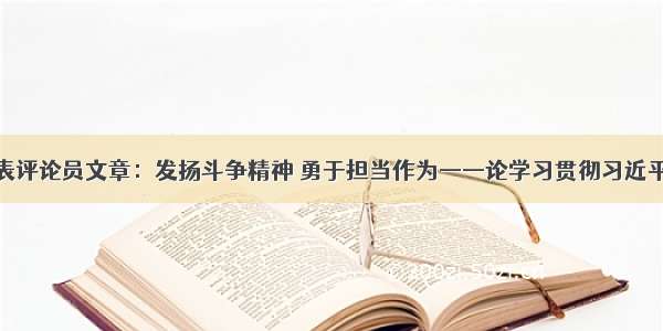 人民日报发表评论员文章：发扬斗争精神 勇于担当作为——论学习贯彻习近平总书记在主