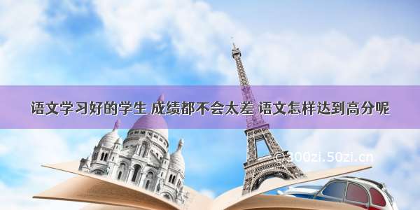 语文学习好的学生 成绩都不会太差 语文怎样达到高分呢