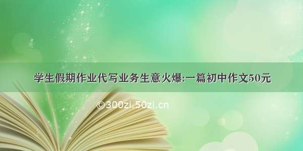 学生假期作业代写业务生意火爆:一篇初中作文50元