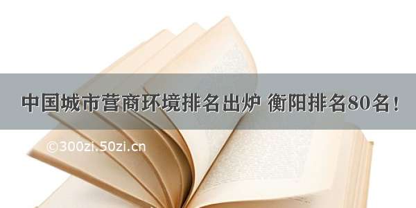 中国城市营商环境排名出炉 衡阳排名80名！