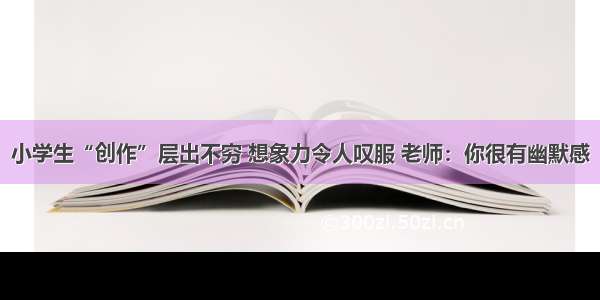 小学生“创作”层出不穷 想象力令人叹服 老师：你很有幽默感