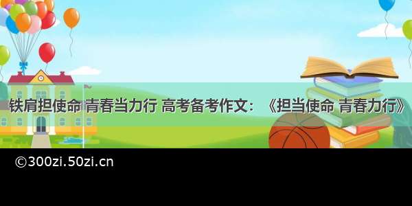 铁肩担使命 青春当力行 高考备考作文：《担当使命 青春力行》