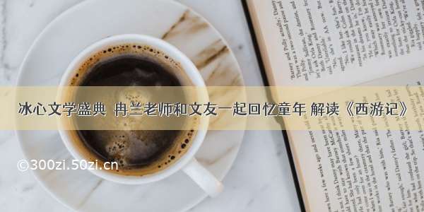 冰心文学盛典｜冉兰老师和文友一起回忆童年 解读《西游记》