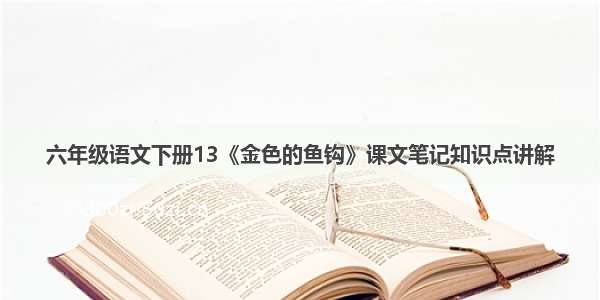 六年级语文下册13《金色的鱼钩》课文笔记知识点讲解