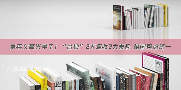 蔡英文高兴早了！“台独”2天连收2大噩耗 祖国势必统一