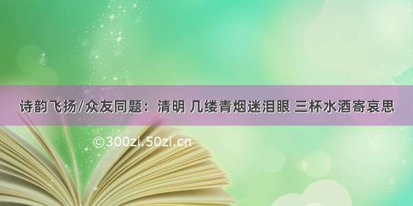 诗韵飞扬/众友同题：清明 几缕青烟迷泪眼 三杯水酒寄哀思