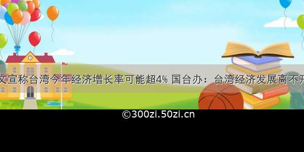 蔡英文宣称台湾今年经济增长率可能超4% 国台办：台湾经济发展离不开大陆