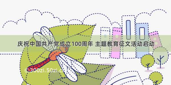 庆祝中国共产党成立100周年 主题教育征文活动启动