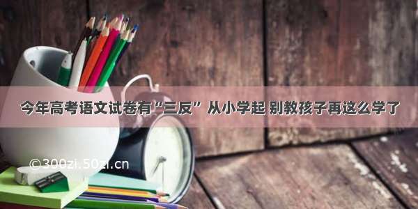 今年高考语文试卷有“三反” 从小学起 别教孩子再这么学了