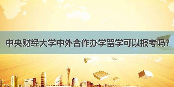 中央财经大学中外合作办学留学可以报考吗？