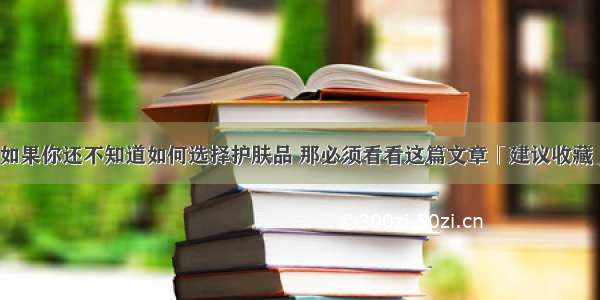 如果你还不知道如何选择护肤品 那必须看看这篇文章「建议收藏」