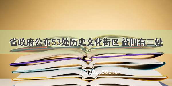 省政府公布53处历史文化街区 益阳有三处