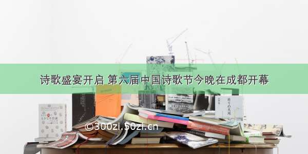 诗歌盛宴开启 第六届中国诗歌节今晚在成都开幕