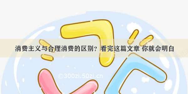 消费主义与合理消费的区别？看完这篇文章 你就会明白