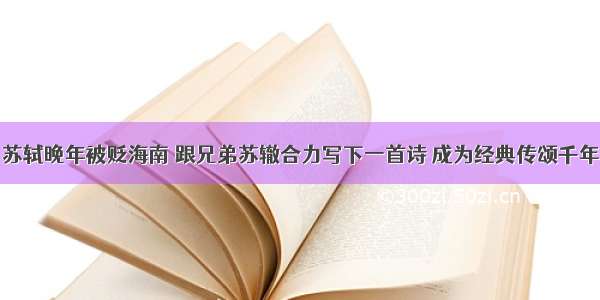 苏轼晚年被贬海南 跟兄弟苏辙合力写下一首诗 成为经典传颂千年