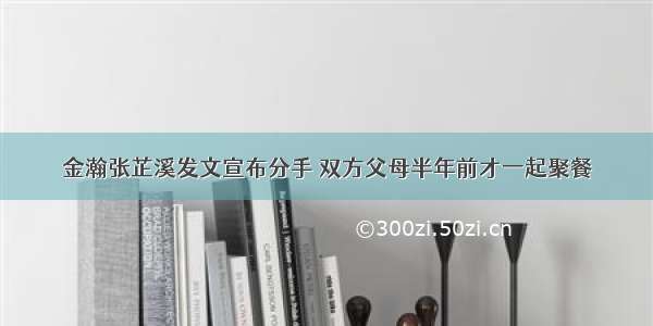 金瀚张芷溪发文宣布分手 双方父母半年前才一起聚餐