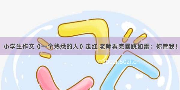 小学生作文《一个熟悉的人》走红 老师看完暴跳如雷：你管我！