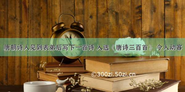 唐朝诗人见到表弟后写下一首诗 入选《唐诗三百首》 令人动容