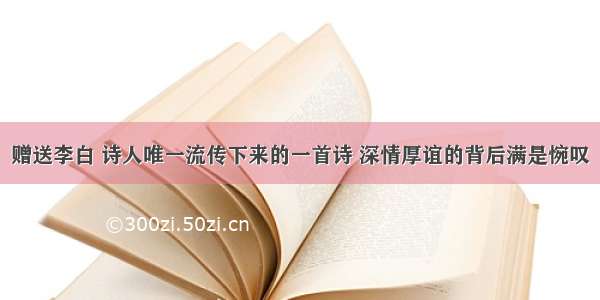 赠送李白 诗人唯一流传下来的一首诗 深情厚谊的背后满是惋叹