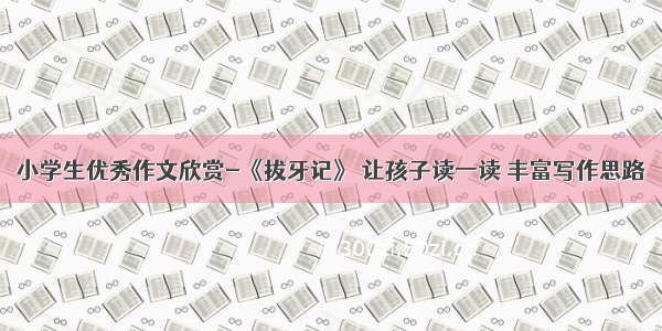 小学生优秀作文欣赏-《拔牙记》 让孩子读一读 丰富写作思路