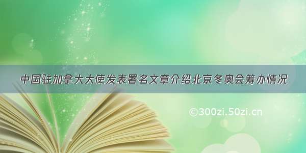 中国驻加拿大大使发表署名文章介绍北京冬奥会筹办情况