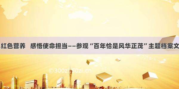 汲取红色营养   感悟使命担当——参观“百年恰是风华正茂”主题档案文献展