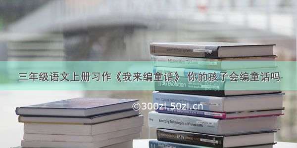 三年级语文上册习作《我来编童话》 你的孩子会编童话吗