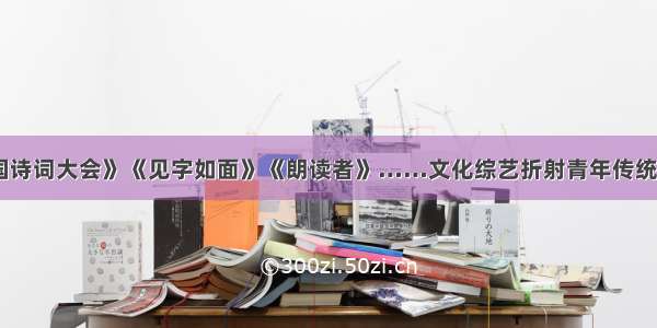 《中国诗词大会》《见字如面》《朗读者》……文化综艺折射青年传统文化热