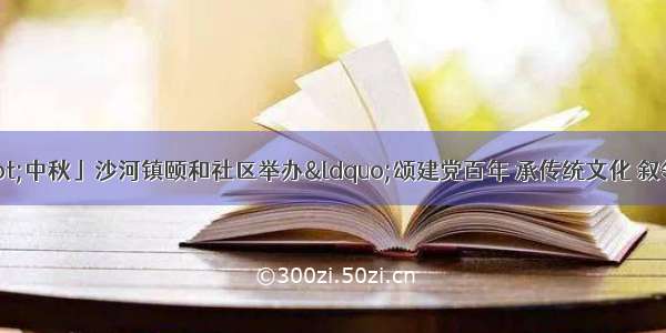 「网络中国节·中秋」沙河镇颐和社区举办“颂建党百年 承传统文化 叙邻里情缘”庆中