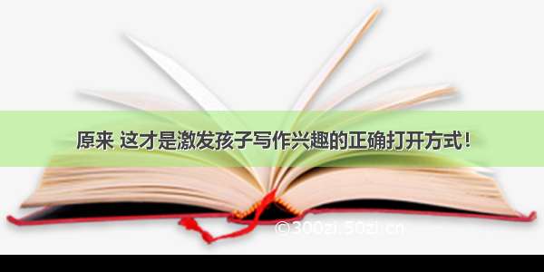 原来 这才是激发孩子写作兴趣的正确打开方式！