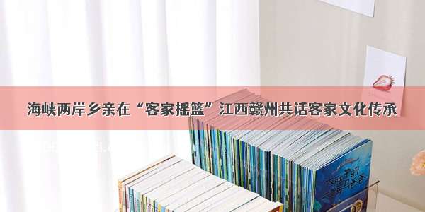 海峡两岸乡亲在“客家摇篮”江西赣州共话客家文化传承