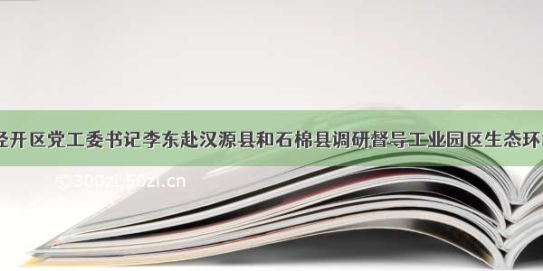 市委常委 经开区党工委书记李东赴汉源县和石棉县调研督导工业园区生态环境保护工作