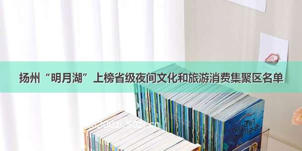 扬州“明月湖”上榜省级夜间文化和旅游消费集聚区名单