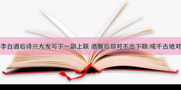 李白酒后诗兴大发写下一副上联 酒醒后却对不出下联 成千古绝对