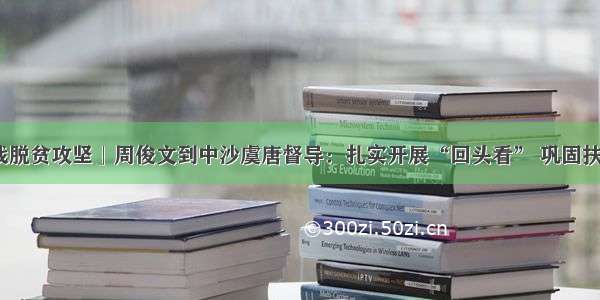 「决战脱贫攻坚」周俊文到中沙虞唐督导：扎实开展“回头看” 巩固扶贫成果