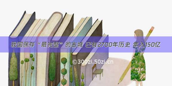 我国保存“最完整”的古城 已有2700年历史 年入150亿