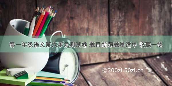 春一年级语文第六单元测试卷 题目新颖题量适中 收藏一练