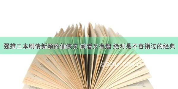 强推三本剧情新颖的仙侠文 耐看又有趣 绝对是不容错过的经典