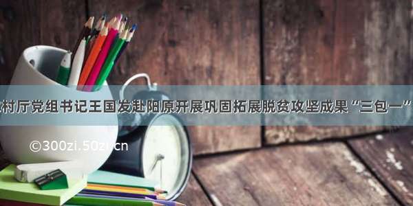 省农业农村厅党组书记王国发赴阳原开展巩固拓展脱贫攻坚成果“三包一”帮扶工作