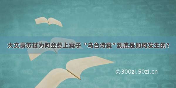 大文豪苏轼为何会惹上案子 “乌台诗案”到底是如何发生的？