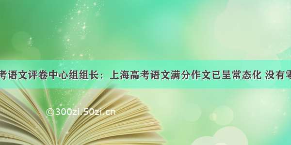 上海高考语文评卷中心组组长：上海高考语文满分作文已呈常态化 没有零分作文