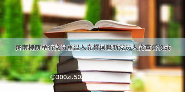 济南槐荫举行党员重温入党誓词暨新党员入党宣誓仪式