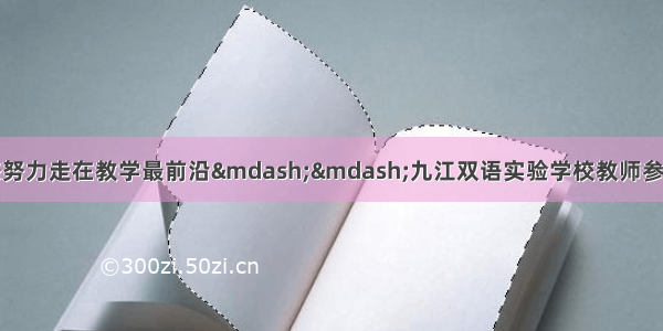 关注最新教学动态努力走在教学最前沿——九江双语实验学校教师参加全省初中英语优