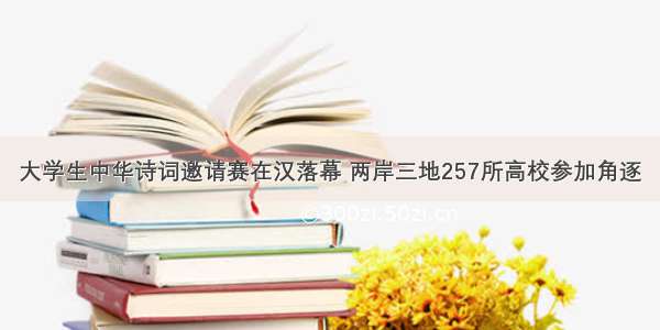 大学生中华诗词邀请赛在汉落幕 两岸三地257所高校参加角逐