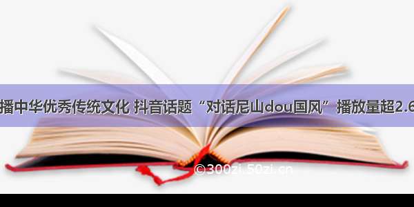 传播中华优秀传统文化 抖音话题“对话尼山dou国风”播放量超2.6亿