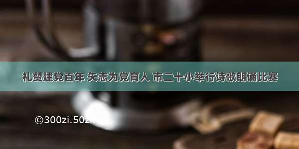 礼赞建党百年 矢志为党育人 市二十小举行诗歌朗诵比赛