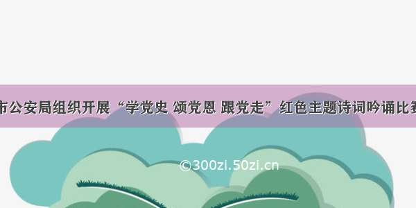 市公安局组织开展“学党史 颂党恩 跟党走”红色主题诗词吟诵比赛