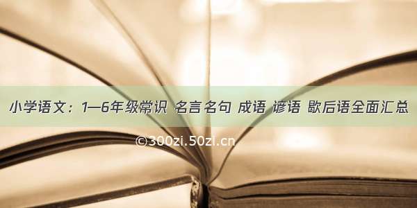 小学语文：1—6年级常识 名言名句 成语 谚语 歇后语全面汇总